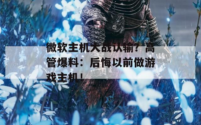 微軟主機大戰(zhàn)認(rèn)輸？高管爆料：后悔以前做游戲主機！