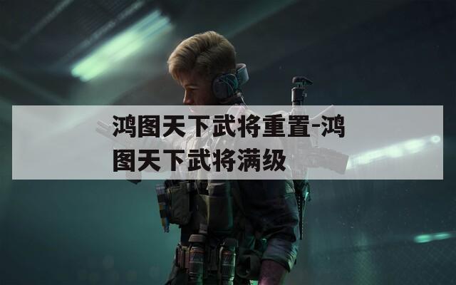 鴻圖天下武將重置-鴻圖天下武將滿級(jí)