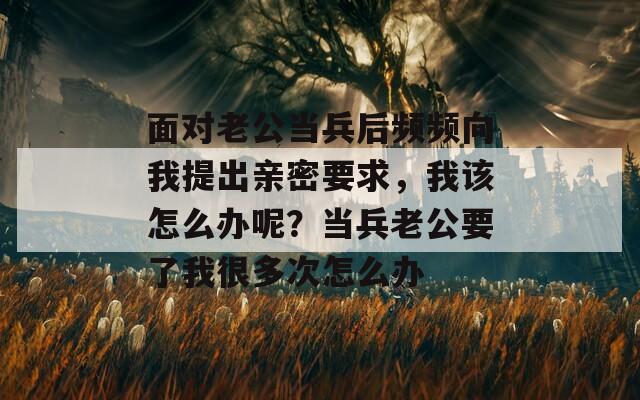 面對(duì)老公當(dāng)兵后頻頻向我提出親密要求，我該怎么辦呢？當(dāng)兵老公要了我很多次怎么辦