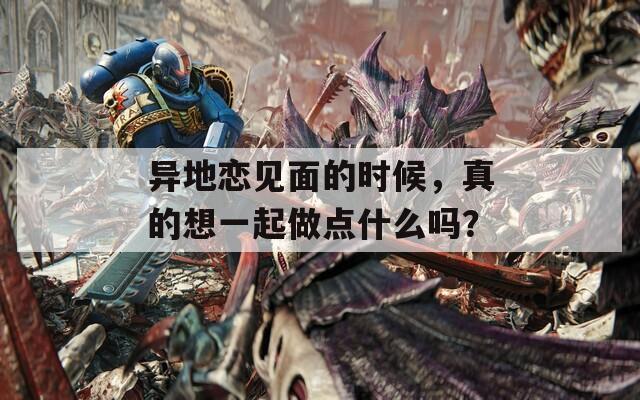 異地戀見面的時候，真的想一起做點什么嗎？