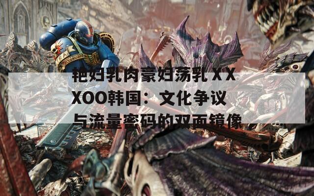 艷婦乳肉豪婦蕩乳ⅩXXOO韓國(guó)：文化爭(zhēng)議與流量密碼的雙面鏡像