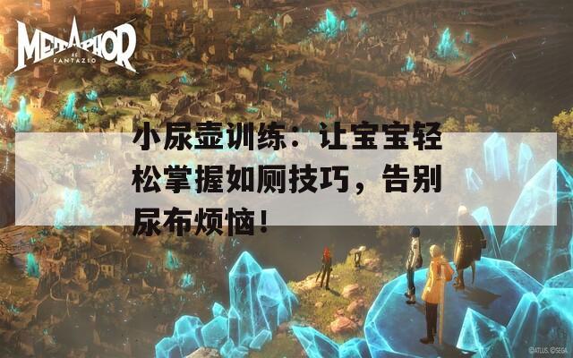 小尿壺訓(xùn)練：讓寶寶輕松掌握如廁技巧，告別尿布煩惱！