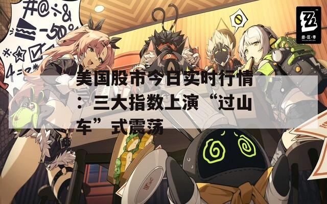 美國股市今日實(shí)時(shí)行情：三大指數(shù)上演“過山車”式震蕩