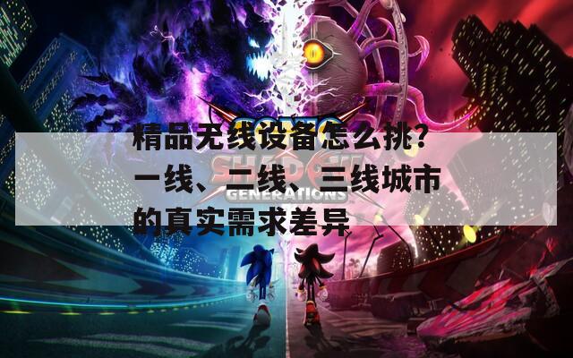 精品無(wú)線設(shè)備怎么挑？一線、二線、三線城市的真實(shí)需求差異