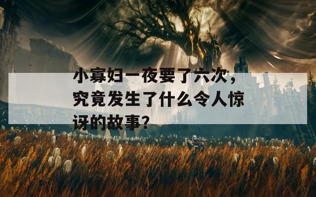小寡婦一夜要了六次，究竟發(fā)生了什么令人驚訝的故事？