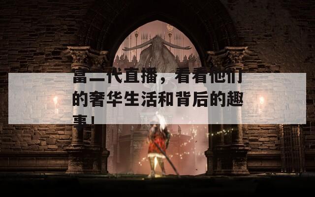 富二代直播，看看他們的奢華生活和背后的趣事！