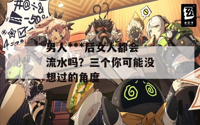 男人***后女人都會(huì)流水嗎？三個(gè)你可能沒想過的角度