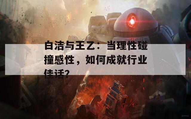 白潔與王乙：當(dāng)理性碰撞感性，如何成就行業(yè)佳話？