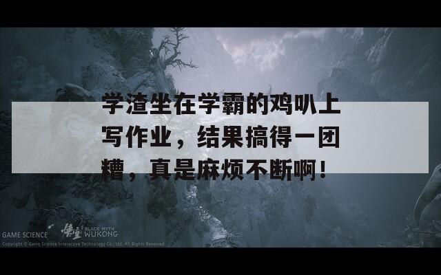 學(xué)渣坐在學(xué)霸的雞叭上寫作業(yè)，結(jié)果搞得一團(tuán)糟，真是麻煩不斷啊！
