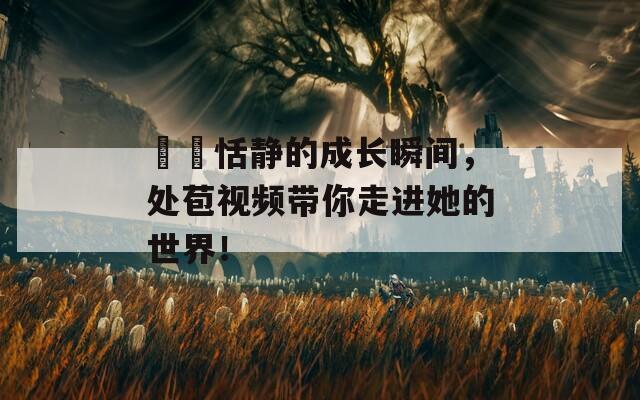 妺妺恬靜的成長瞬間，處苞視頻帶你走進她的世界！