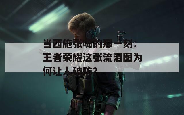 當(dāng)西施張嘴的那一刻：王者榮耀這張流淚圖為何讓人破防？