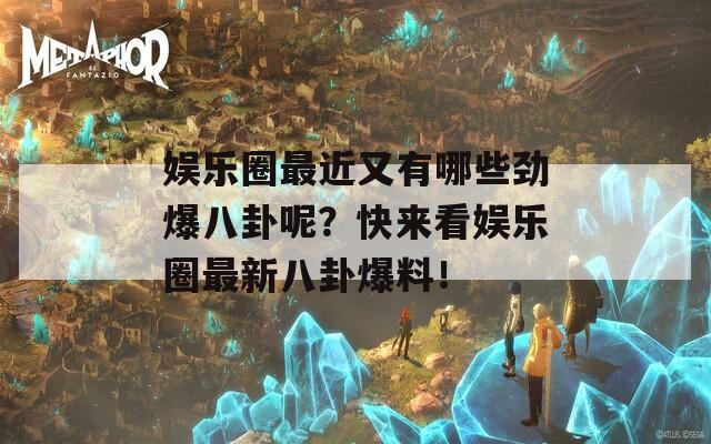 娛樂圈最近又有哪些勁爆八卦呢？快來看娛樂圈最新八卦爆料！