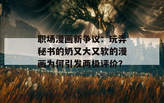 職場(chǎng)漫畫(huà)新?tīng)?zhēng)議：玩弄秘書(shū)的奶又大又軟的漫畫(huà)為何引發(fā)兩極評(píng)價(jià)？