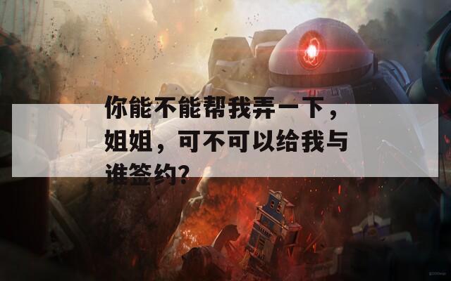 你能不能幫我弄一下，姐姐，可不可以給我與誰(shuí)簽約？