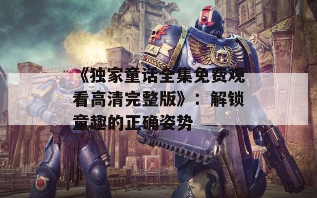 《獨家童話全集免費觀看高清完整版》：解鎖童趣的正確姿勢