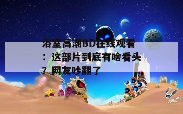 浴室高潮BD在線觀看：這部片到底有啥看頭？網(wǎng)友吵翻了