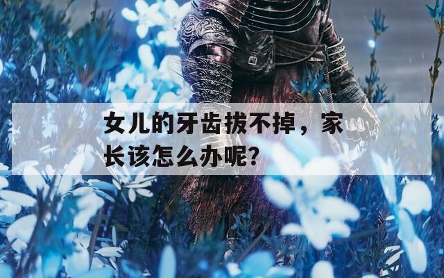 女兒的牙齒拔不掉，家長該怎么辦呢？