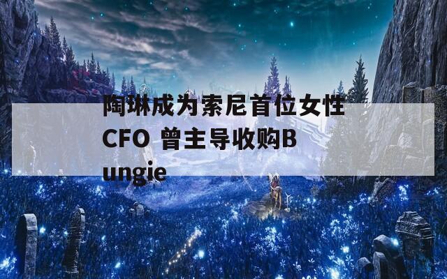 陶琳成為索尼首位女性CFO 曾主導收購Bungie