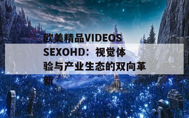 歐美精品VIDEOSSEXOHD：視覺(jué)體驗(yàn)與產(chǎn)業(yè)生態(tài)的雙向革新