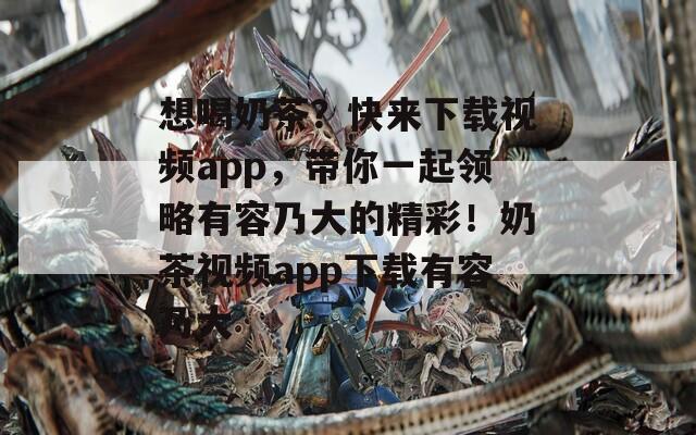 想喝奶茶？快來下載視頻app，帶你一起領(lǐng)略有容乃大的精彩！奶茶視頻app下載有容乃大