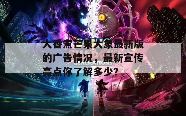 大香煮芒果大象最新版的廣告情況，最新宣傳亮點你了解多少？
