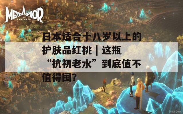 日本適合十八歲以上的護(hù)膚品紅桃 | 這瓶“抗初老水”到底值不值得囤？