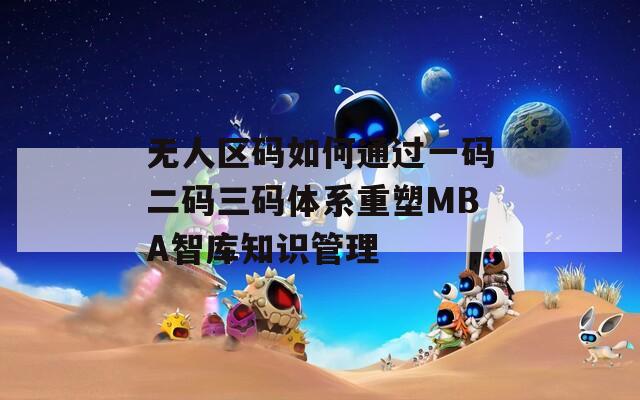 無人區(qū)碼如何通過一碼二碼三碼體系重塑MBA智庫知識管理