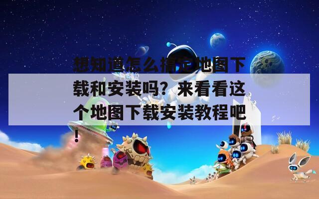 想知道怎么搞定地圖下載和安裝嗎？來看看這個(gè)地圖下載安裝教程吧！