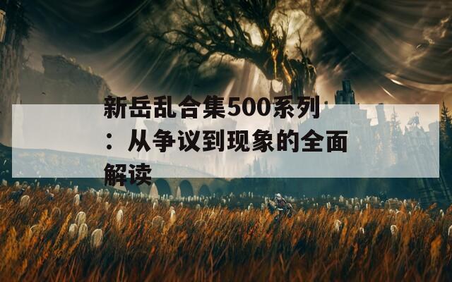 新岳亂合集500系列：從爭議到現(xiàn)象的全面解讀