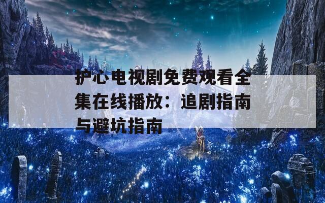 護心電視劇免費觀看全集在線播放：追劇指南與避坑指南