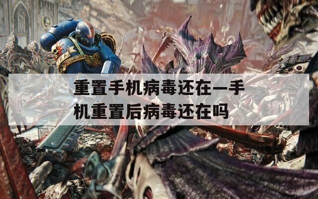 重置手機病毒還在—手機重置后病毒還在嗎