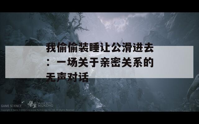 我偷偷裝睡讓公滑進(jìn)去：一場(chǎng)關(guān)于親密關(guān)系的無聲對(duì)話