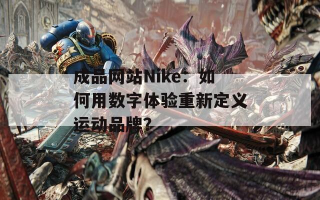 成品網(wǎng)站Nike：如何用數(shù)字體驗(yàn)重新定義運(yùn)動品牌？