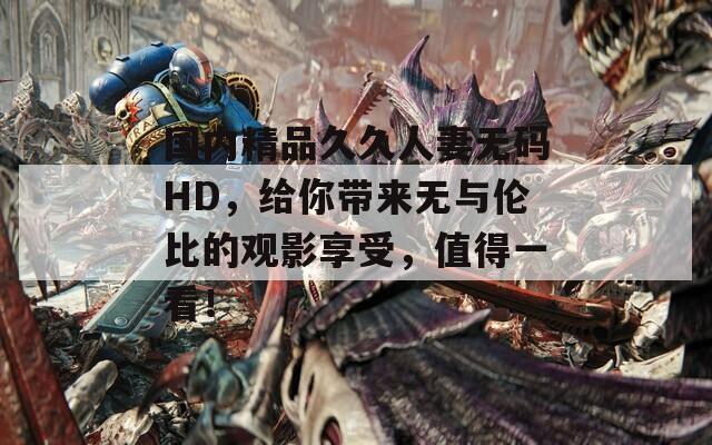 國內(nèi)精品久久人妻無碼HD，給你帶來無與倫比的觀影享受，值得一看！