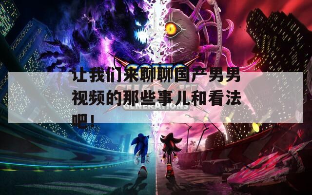 讓我們來聊聊國產(chǎn)男男視頻的那些事兒和看法吧！