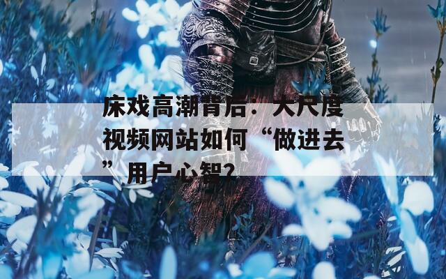床戲高潮背后：大尺度視頻網(wǎng)站如何“做進去”用戶心智？