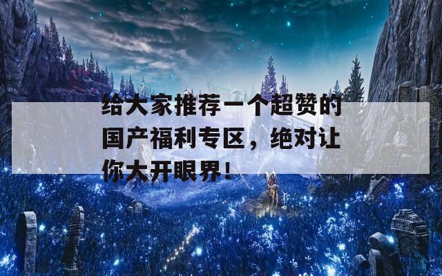 給大家推薦一個超贊的國產(chǎn)福利專區(qū)，絕對讓你大開眼界！