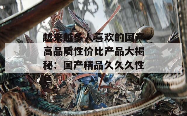 越來(lái)越多人喜歡的國(guó)產(chǎn)高品質(zhì)性?xún)r(jià)比產(chǎn)品大揭秘：國(guó)產(chǎn)精品久久久性色