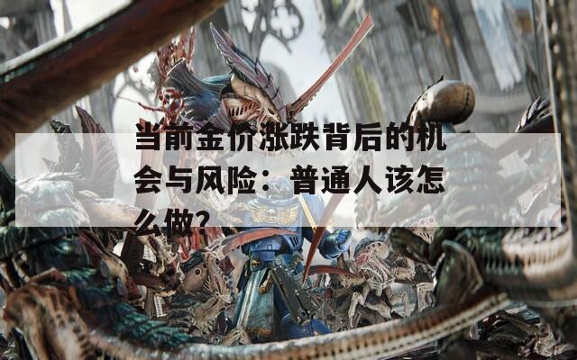 當(dāng)前金價(jià)漲跌背后的機(jī)會(huì)與風(fēng)險(xiǎn)：普通人該怎么做？