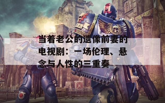 當(dāng)著老公的遺像前妻的電視?。阂粓?chǎng)倫理、懸念與人性的三重奏