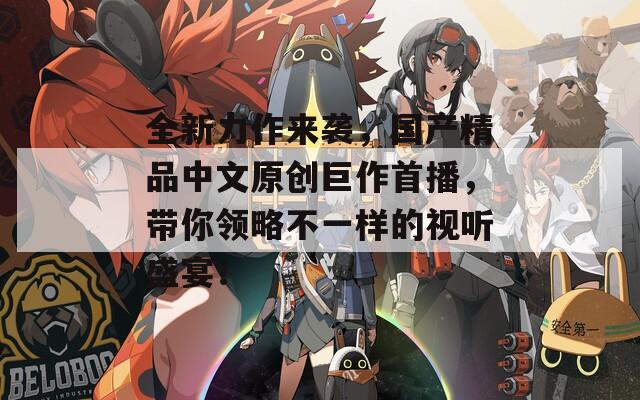 全新力作來襲，國產(chǎn)精品中文原創(chuàng)巨作首播，帶你領(lǐng)略不一樣的視聽盛宴！