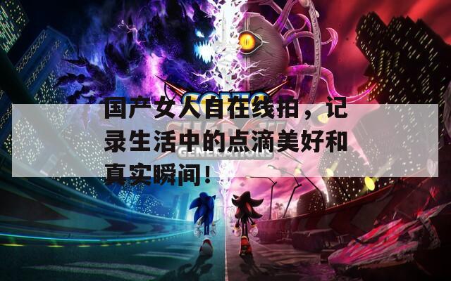 國產(chǎn)女人自在線拍，記錄生活中的點(diǎn)滴美好和真實(shí)瞬間！
