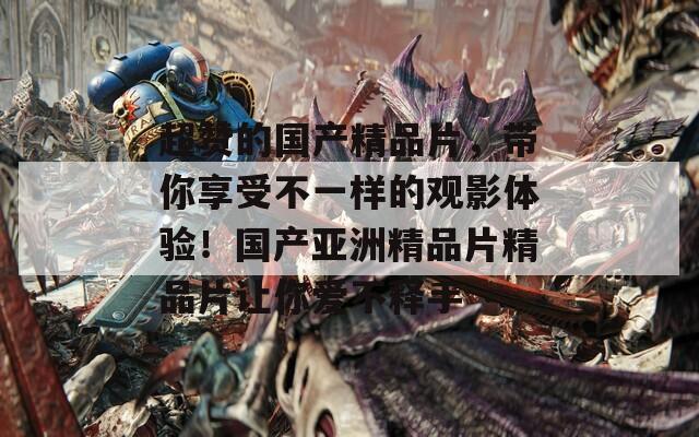 超贊的國(guó)產(chǎn)精品片，帶你享受不一樣的觀影體驗(yàn)！國(guó)產(chǎn)亞洲精品片精品片讓你愛(ài)不釋手