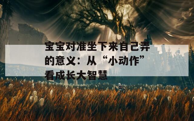 寶寶對(duì)準(zhǔn)坐下來自己弄的意義：從“小動(dòng)作”看成長大智慧