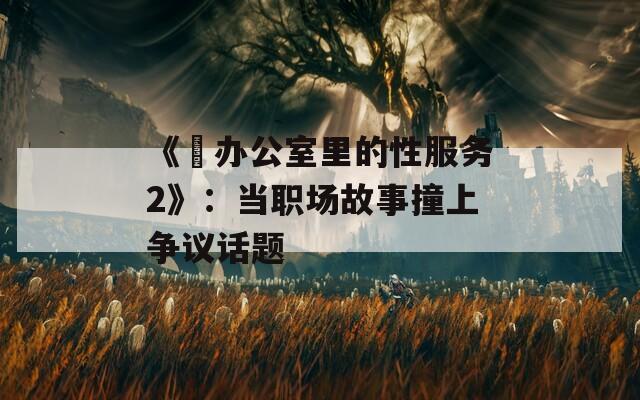 《巜辦公室里的性服務(wù)2》：當職場故事撞上爭議話題