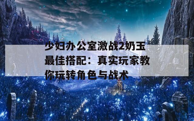 少婦辦公室激戰(zhàn)2奶玉最佳搭配：真實(shí)玩家教你玩轉(zhuǎn)角色與戰(zhàn)術(shù)