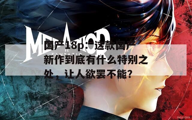 國(guó)產(chǎn)18p：這款國(guó)產(chǎn)新作到底有什么特別之處，讓人欲罷不能？