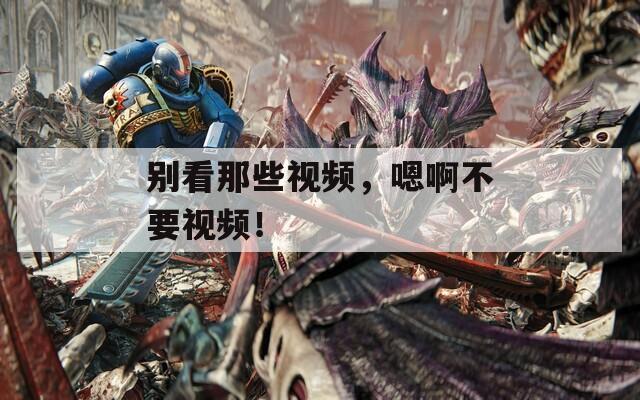 別看那些視頻，嗯啊不要視頻！