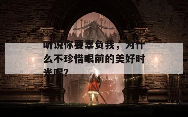聽說你要辜負我，為什么不珍惜眼前的美好時光呢？