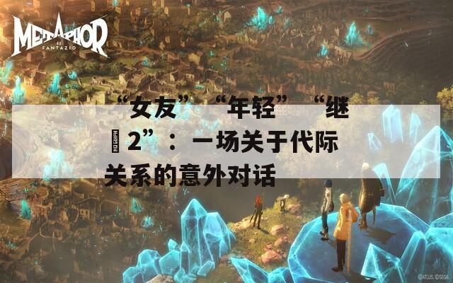 “女友”“年輕”“繼牳2”：一場關(guān)于代際關(guān)系的意外對(duì)話